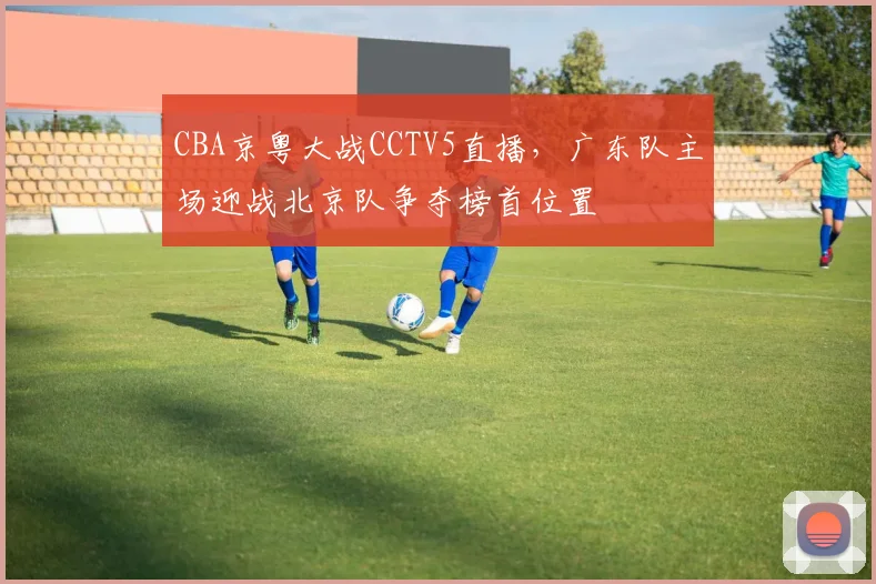 CBA京粤大战CCTV5直播，广东队主场迎战北京队争夺榜首位置